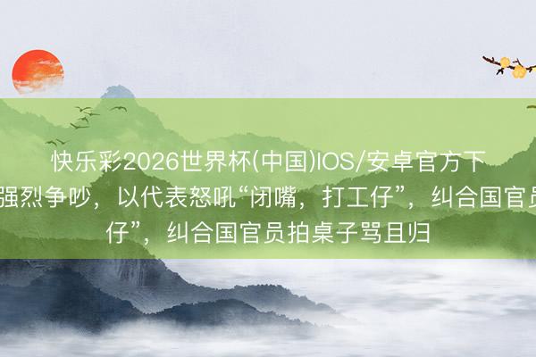 快乐彩2026世界杯(中国)IOS/安卓官方下载 纠合国爆发强烈争吵，以代表怒吼“闭嘴，打工仔”，<a href=