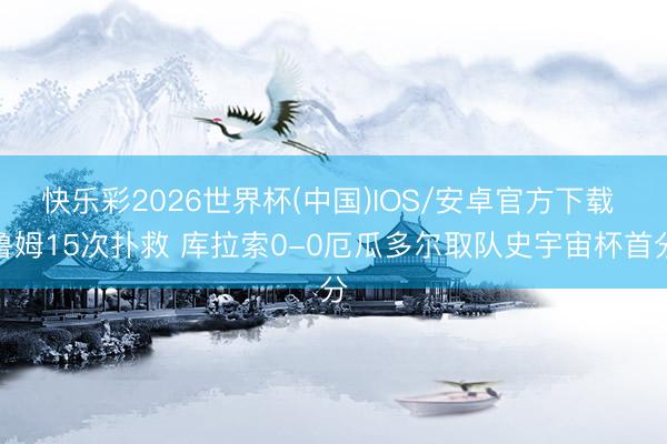 快乐彩2026世界杯(中国)IOS/安卓官方下载 鲁姆15次扑救 库拉索0-0厄瓜多尔取队史宇宙杯首分