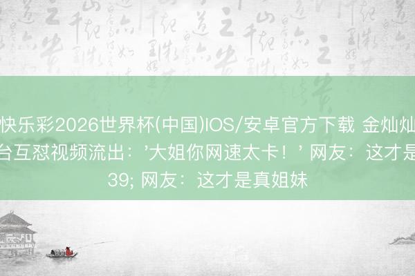 快乐彩2026世界杯(中国)IOS/安卓官方下载 金灿灿张月后台互怼视频流出：'大姐你网速太卡！' 网友：这才是真姐妹