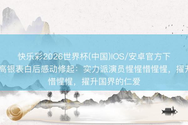 快乐彩2026世界杯(中国)IOS/安卓官方下载 周迅被金高银表白后感动修起:实力派演员惺惺惜惺惺,擢升国界的仁爱
