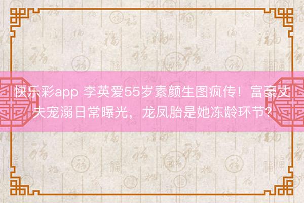 快乐彩app 李英爱55岁素颜生图疯传!富豪丈夫宠溺日常曝光,龙凤胎是她冻龄环节?