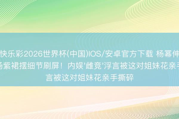快乐彩2026世界杯(中国)IOS/安卓官方下载 杨幂伸手扶杨紫裙摆细节刷屏!内娱'雌竞'浮言被这对姐妹花亲手撕碎